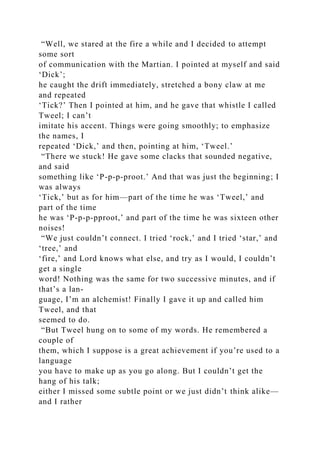 “Well, we stared at the fire a while and I decided to attempt
some sort
of communication with the Martian. I pointed at myself and said
‘Dick’;
he caught the drift immediately, stretched a bony claw at me
and repeated
‘Tick?’ Then I pointed at him, and he gave that whistle I called
Tweel; I can’t
imitate his accent. Things were going smoothly; to emphasize
the names, I
repeated ‘Dick,’ and then, pointing at him, ‘Tweel.’
“There we stuck! He gave some clacks that sounded negative,
and said
something like ‘P-p-p-proot.’ And that was just the beginning; I
was always
‘Tick,’ but as for him—part of the time he was ‘Tweel,’ and
part of the time
he was ‘P-p-p-pproot,’ and part of the time he was sixteen other
noises!
“We just couldn’t connect. I tried ‘rock,’ and I tried ‘star,’ and
‘tree,’ and
‘fire,’ and Lord knows what else, and try as I would, I couldn’t
get a single
word! Nothing was the same for two successive minutes, and if
that’s a lan-
guage, I’m an alchemist! Finally I gave it up and called him
Tweel, and that
seemed to do.
“But Tweel hung on to some of my words. He remembered a
couple of
them, which I suppose is a great achievement if you’re used to a
language
you have to make up as you go along. But I couldn’t get the
hang of his talk;
either I missed some subtle point or we just didn’t think alike—
and I rather
 