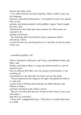 believe the latter view.
“I’ve other reasons for believing that. After a while I gave up
the language
business, and tried mathematics. I scratched two plus two equals
four on the
ground, and demonstrated it with pebbles. Again Tweel caught
the idea, and
informed me that three plus three equals six. Once more we
seemed to be
getting somewhere.
“So, knowing that Tweel had at least a grammar school
education, I drew
a circle for the sun, pointing first at it, and then at the last glow
of the sun.
a martIaN odySSey 143
Then I sketched in Mercury, and Venus, and Mother Earth, and
Mars, and
finally, pointing to Mars, I swept my hand around in a sort of
inclusive ges-
ture to indicate that Mars was our current environment. I was
working up
to putting over the idea that my home was on the earth.
“Tweel understood my diagram all right. He poked his beak at
it, and with
a great deal of trilling and clucking, he added Deimos and
Phobos to Mars,
and then sketched in the earth’s moon!
“Do you see what that proves? It proves that Tweel’s race uses
telescopes—
that they’re civilized!”
“Does not!” snapped Harrison. “The moon is visible from here
as a fifth
 