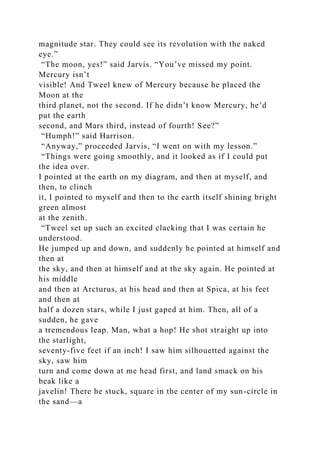 magnitude star. They could see its revolution with the naked
eye.”
“The moon, yes!” said Jarvis. “You’ve missed my point.
Mercury isn’t
visible! And Tweel knew of Mercury because he placed the
Moon at the
third planet, not the second. If he didn’t know Mercury, he’d
put the earth
second, and Mars third, instead of fourth! See?”
“Humph!” said Harrison.
“Anyway,” proceeded Jarvis, “I went on with my lesson.”
“Things were going smoothly, and it looked as if I could put
the idea over.
I pointed at the earth on my diagram, and then at myself, and
then, to clinch
it, I pointed to myself and then to the earth itself shining bright
green almost
at the zenith.
“Tweel set up such an excited clacking that I was certain he
understood.
He jumped up and down, and suddenly he pointed at himself and
then at
the sky, and then at himself and at the sky again. He pointed at
his middle
and then at Arcturus, at his head and then at Spica, at his feet
and then at
half a dozen stars, while I just gaped at him. Then, all of a
sudden, he gave
a tremendous leap. Man, what a hop! He shot straight up into
the starlight,
seventy-five feet if an inch! I saw him silhouetted against the
sky, saw him
turn and come down at me head first, and land smack on his
beak like a
javelin! There he stuck, square in the center of my sun-circle in
the sand—a
 