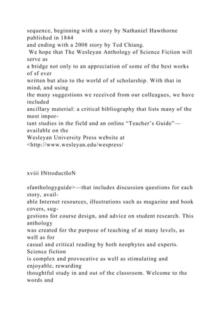 sequence, beginning with a story by Nathaniel Hawthorne
published in 1844
and ending with a 2008 story by Ted Chiang.
We hope that The Wesleyan Anthology of Science Fiction will
serve as
a bridge not only to an appreciation of some of the best works
of sf ever
written but also to the world of sf scholarship. With that in
mind, and using
the many suggestions we received from our colleagues, we have
included
ancillary material: a critical bibliography that lists many of the
most impor-
tant studies in the field and an online “Teacher’s Guide”—
available on the
Wesleyan University Press website at
<http://www.wesleyan.edu/wespress/
xviii INtroductIoN
sfanthologyguide>—that includes discussion questions for each
story, avail-
able Internet resources, illustrations such as magazine and book
covers, sug-
gestions for course design, and advice on student research. This
anthology
was created for the purpose of teaching sf at many levels, as
well as for
casual and critical reading by both neophytes and experts.
Science fiction
is complex and provocative as well as stimulating and
enjoyable, rewarding
thoughtful study in and out of the classroom. Welcome to the
words and
 