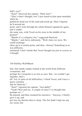 bull’s eye!”
“Nuts!” observed the captain. ‘Plain nuts!”
“That’s what I thought, too! I just stared at him open-mouthed
while he
pulled his head out of the sand and stood up. Then I figured
he’d missed my
point, and I went through the whole blamed rigamarole again,
and it ended
the same way, with Tweel on his nose in the middle of my
picture!”
“Maybe it’s a religious rite,” suggested Harrison.
“Maybe,” said Jarvis dubiously. “Well, there we were. We
could exchange
ideas up to a certain point, and then—blooey! Something in us
was different,
unrelated; I don’t doubt that Tweel thought me just as screwy as
I thought
144 StaNley WeINBaum
him. Our minds simply looked at the world from different
viewpoints, and
perhaps his viewpoint is as true as ours. But—we couldn’t get
together, that’s
all. Yet, in spite of all difficulties, I liked Tweel, and I have a
queer certainty
that he liked me.”
“Nuts!” repeated the captain. “Just daffy!”
“Yeah? Wait and see. A couple of times I’ve thought that
perhaps we—”
He paused, and then resumed his narrative. “Anyway, I finally
gave it up, and
got into my thermo-skin to sleep. The fire hadn’t kept me any
too warm, but
 