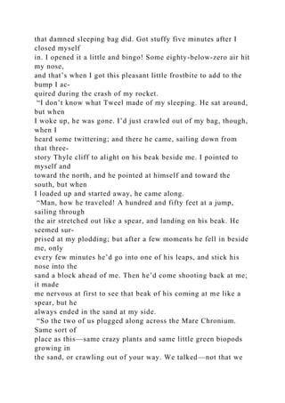 that damned sleeping bag did. Got stuffy five minutes after I
closed myself
in. I opened it a little and bingo! Some eighty-below-zero air hit
my nose,
and that’s when I got this pleasant little frostbite to add to the
bump I ac-
quired during the crash of my rocket.
“I don’t know what Tweel made of my sleeping. He sat around,
but when
I woke up, he was gone. I’d just crawled out of my bag, though,
when I
heard some twittering; and there he came, sailing down from
that three-
story Thyle cliff to alight on his beak beside me. I pointed to
myself and
toward the north, and he pointed at himself and toward the
south, but when
I loaded up and started away, he came along.
“Man, how he traveled! A hundred and fifty feet at a jump,
sailing through
the air stretched out like a spear, and landing on his beak. He
seemed sur-
prised at my plodding; but after a few moments he fell in beside
me, only
every few minutes he’d go into one of his leaps, and stick his
nose into the
sand a block ahead of me. Then he’d come shooting back at me;
it made
me nervous at first to see that beak of his coming at me like a
spear, but he
always ended in the sand at my side.
“So the two of us plugged along across the Mare Chronium.
Same sort of
place as this—same crazy plants and same little green biopods
growing in
the sand, or crawling out of your way. We talked—not that we
 