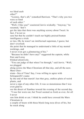 we liked each
other!”
“Looney, that’s all,” remarked Harrison. “That’s why you two
were so fond
of each other.”
“Well, I like you!” countered Jarvis wickedly. “Anyway,” he
resumed, “don’t
get the idea that there was anything screwy about Tweel. In
fact, I’m not so
sure but that he couldn’t teach our highly praised human
intelligence a trick
or two, Oh, he wasn’t an intellectual superman, I guess; but
don’t overlook
the point that he managed to understand a little of my mental
workings, and
I never even got a glimmering of his.”
“Because he didn’t have any!” suggested the captain, while
Putz and Leroy
blinked attentively.
“You can judge of that when I’m through,” said Jarvis. “Well,
we plugged
along across the Mare Chronium all that day, and all the next.
Mare Chro-
nium—Sea of Time! Say, I was willing to agree with
Schiaparelli’s name
by the end of that march! Just that grey, endless plain of weird
plants, and
never a sign of any other life. It was so monotonous that I was
even glad to
see the desert of Xanthus toward the evening of the second day.
“I was fair worn out, but Tweel seemed as fresh as ever, for all
I never
saw him drink or eat. I think he could have crossed the Mare
Chronium in
a couple of hours with those block-long nose dives of his, but
he stuck along
 