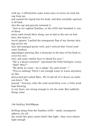 with me. I offered him some water once or twice; he took the
cup from me
and sucked the liquid into his beak, and then carefully squirted
it all back
into the cup and gravely returned it.
“Just as we sighted Xanthus, or the cliffs that bounded it, one
of those
nasty sand clouds blew along, not as bad as the one we had
here, but mean to
travel against. I pulled the transparent flap of my thermo-skin
bag across my
face and managed pretty well, and I noticed that Tweel used
some feathery
appendages growing like a mustache at the base of his beak to
cover his nos-
trils, and some similar fuzz to shield his eyes.”
“He is a desert creature!” ejaculated the little biologist, Leroy.
“Huh? Why?”
“He drink no water—he is adapt’ for sand storm—”
“Proves nothing! There’s not enough water to waste anywhere
on this
desiccated pill called Mars. We’d call all of it desert on earth,
you know.” He
paused. “Anyway, after the sand storm blew over, a little wind
kept blowing
in our faces, not strong enough to stir the sand. But suddenly
things came
146 StaNley WeINBaum
drifting along from the Xanthus cliffs—small, transparent
spheres, for all
the world like glass tennis balls! But light—they were almost
light enough
 