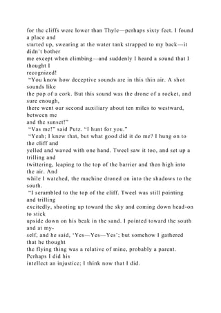for the cliffs were lower than Thyle—perhaps sixty feet. I found
a place and
started up, swearing at the water tank strapped to my back—it
didn’t bother
me except when climbing—and suddenly I heard a sound that I
thought I
recognized!
“You know how deceptive sounds are in this thin air. A shot
sounds like
the pop of a cork. But this sound was the drone of a rocket, and
sure enough,
there went our second auxiliary about ten miles to westward,
between me
and the sunset!”
“Vas me!” said Putz. “I hunt for you.”
“Yeah; I knew that, but what good did it do me? I hung on to
the cliff and
yelled and waved with one hand. Tweel saw it too, and set up a
trilling and
twittering, leaping to the top of the barrier and then high into
the air. And
while I watched, the machine droned on into the shadows to the
south.
“I scrambled to the top of the cliff. Tweel was still pointing
and trilling
excitedly, shooting up toward the sky and coming down head-on
to stick
upside down on his beak in the sand. I pointed toward the south
and at my-
self, and he said, ‘Yes—Yes—Yes’; but somehow I gathered
that he thought
the flying thing was a relative of mine, probably a parent.
Perhaps I did his
intellect an injustice; I think now that I did.
 