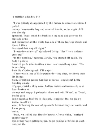 a martIaN odySSey 147
“I was bitterly disappointed by the failure to attract attention. I
pulled
out my thermo-skin bag and crawled into it, as the night chill
was already
apparent. Tweel stuck his beak into the sand and drew up his
legs and arms
and looked for all the world like one of those leafless shrubs out
there. I think
he stayed that way all night.”
“Protective mimicry!” ejaculated Leroy. “See? He is a desert
creature!”
“In the morning,” resumed Jarvis, “we started off again. We
hadn’t gone a
hundred yards into Xanthus when I saw something queer! This
is one thing
Putz didn’t photograph, I’ll wager!
“There was a line of little pyramids—tiny ones, not more than
six inches
high, stretching across Xanthus as far as I could see! Little
buildings made
of pygmy bricks, they were, hollow inside and truncated, or at
least broken at
the top and empty. I pointed at them and said ‘What?’ to Tweel,
but he gave
some negative twitters to indicate, I suppose, that he didn’t
know. So off we
went, following the row of pyramids because they ran north, and
I was going
north.
“Man, we trailed that line for hours! After a while, I noticed
another queer
thing: they were getting larger. Same number of bricks in each
one, but the
 