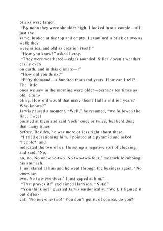 bricks were larger.
“By noon they were shoulder high. I looked into a couple—all
just the
same, broken at the top and empty. I examined a brick or two as
well; they
were silica, and old as creation itself!”
“How you know?” asked Leroy.
“They were weathered—edges rounded. Silica doesn’t weather
easily even
on earth, and in this climate—!”
“How old you think?”
“Fifty thousand—a hundred thousand years. How can I tell?
The little
ones we saw in the morning were older—perhaps ten times as
old. Crum-
bling. How old would that make them? Half a million years?
Who knows?”
Jarvis paused a moment. “Well,” he resumed, “we followed the
line. Tweel
pointed at them and said ‘rock’ once or twice, but he’d done
that many times
before. Besides, he was more or less right about these.
“I tried questioning him. I pointed at a pyramid and asked
‘People?’ and
indicated the two of us. He set up a negative sort of clucking
and said, ‘No,
no, no. No one-one-two. No two-two-four,’ meanwhile rubbing
his stomach.
I just stared at him and he went through the business again. ‘No
one-one-
two. No two-two-four.’ I just gaped at him.”
“That proves it!” exclaimed Harrison. “Nuts!”
“You think so?” queried Jarvis sardonically. “Well, I figured it
out differ-
ent! ‘No one-one-two!’ You don’t get it, of course, do you?’
 
