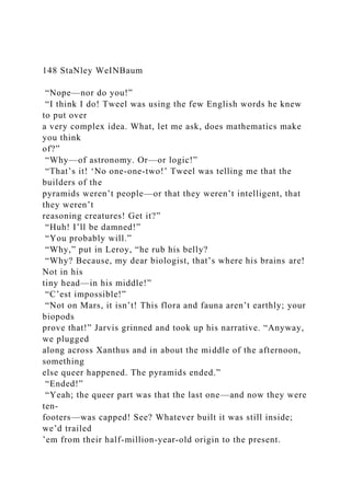148 StaNley WeINBaum
“Nope—nor do you!”
“I think I do! Tweel was using the few English words he knew
to put over
a very complex idea. What, let me ask, does mathematics make
you think
of?”
“Why—of astronomy. Or—or logic!”
“That’s it! ‘No one-one-two!’ Tweel was telling me that the
builders of the
pyramids weren’t people—or that they weren’t intelligent, that
they weren’t
reasoning creatures! Get it?”
“Huh! I’ll be damned!”
“You probably will.”
“Why,” put in Leroy, “he rub his belly?
“Why? Because, my dear biologist, that’s where his brains are!
Not in his
tiny head—in his middle!”
“C’est impossible!”
“Not on Mars, it isn’t! This flora and fauna aren’t earthly; your
biopods
prove that!” Jarvis grinned and took up his narrative. “Anyway,
we plugged
along across Xanthus and in about the middle of the afternoon,
something
else queer happened. The pyramids ended.”
“Ended!”
“Yeah; the queer part was that the last one—and now they were
ten-
footers—was capped! See? Whatever built it was still inside;
we’d trailed
’em from their half-million-year-old origin to the present.
 