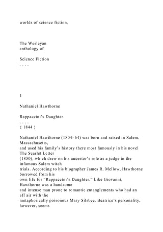 worlds of science fiction.
The Wesleyan
anthology of
Science Fiction
. . . .
1
Nathaniel Hawthorne
Rappaccini’s Daughter
. . . .
{ 1844 }
Nathaniel Hawthorne (1804–64) was born and raised in Salem,
Massachusetts,
and used his family’s history there most famously in his novel
The Scarlet Letter
(1850), which drew on his ancestor’s role as a judge in the
infamous Salem witch
trials. According to his biographer James R. Mellow, Hawthorne
borrowed from his
own life for “Rappaccini’s Daughter.” Like Giovanni,
Hawthorne was a handsome
and intense man prone to romantic entanglements who had an
aff air with the
metaphorically poisonous Mary Silsbee. Beatrice’s personality,
however, seems
 