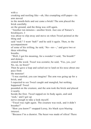 with a
creaking and rustling like—oh, like crumpling stiff-paper—its
arm moved
to the mouth-hole and out came a brick! The arm placed the
brick carefully
on the ground, and the thing was still again.
“Another ten minutes—another brick. Just one of Nature’s
bricklayers. I
was about to slip away and move on when Tweel pointed at the
thing and
said ‘rock’! I went ‘huh?’ and he said it again. Then, to the
accompaniment
of some of his trilling, he said, ‘No—no—,’ and gave two or
three whistling
breaths.
“Well, I got his meaning, for a wonder! I said, ‘No breath?’
and demon-
strated the word. Tweel was ecstatic; he said, ‘Yes, yes, yes!
No, no, no breet!’
Then he gave a leap and sailed out to land on his nose about one
pace from
the monster!
“I was startled, you can imagine! The arm was going up for a
brick, and
I expected to see Tweel caught and mangled, but nothing
happened! Tweel
pounded on the creature, and the arm took the brick and placed
it neatly
beside the first. Tweel rapped on its body again, and said
‘rock,’ and I got up
nerve enough to take a look myself.
“Tweel was right again. The creature was rock, and it didn’t
breathe!”
“How you know?” snapped Leroy, his black eyes blazing
interest.
“Because I’m a chemist. The beast was made of silica! There
 