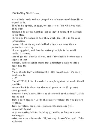 150 StaNley WeINBaum
was a little rustle and out popped a whole stream of those little
crystal balls.
They’re his spores, or eggs, or seeds—call ’em what you want.
They went
bouncing by across Xanthus just as they’d bounced by us back
in the Mare
Chronium. I’ve a hunch how they work, too—this is for your
information,
Leroy. I think the crystal shell of silica is no more than a
protective covering,
like an eggshell, and that the active principle is the smell
inside. It’s some
sort of gas that attacks silicon, and if the shell is broken near a
supply of that
element, some reaction starts that ultimately develops into a
beast like that
one.”
“You should try!” exclaimed the little Frenchman. ‘We must
break one to
see!”
“Yeah? Well, I did. I smashed a couple against the sand. Would
you like
to come back in about ten thousand years to see if I planted
some pyramid
monsters? You’d most likely be able to tell by that time!” Jarvis
paused and
drew a deep breath. “Lord! That queer creature! Do you picture
it? Blind,
deaf, nerveless, brainless—just a mechanism, and yet—
immortal! Bound
to go on making bricks, building pyramids, as long as silicon
and oxygen
exist, and even afterwards it’ll just stop. It won’t be dead. If the
accidents
 