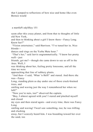 that I jumped to reflections of how nice and home-like even
Borneo would
a martIaN odySSey 151
seem after this crazy planet, and from that to thoughts of little
old New York,
and then to thinking about a girl I know there—Fancy Long.
Know her?”
“Vision entertainer,” said Harrison. “I’ve tuned her in. Nice
blonde—
dances and sings on the Yerba Mate hour.”
“That’s her,” said Jarvis ungrammatically. “I know her pretty
well—just
friends, get me?—though she came down to see us off in the
Ares. Well, I
was thinking about her, feeling pretty lonesome, and all the
time we were
approaching that line of rubbery plants.
“And then—I said, ‘What ’n Hell!’ and stared. And there she
was—Fancy
Long, standing plain as day under one of those crack-brained
trees, and
smiling and waving just the way I remembered her when we
left!”
“Now you’re nuts, too!” observed the captain.
“Boy, I almost agreed with you! I stared and pinched myself
and closed
my eyes and then stared again—and every time, there was Fancy
Long
smiling and waving! Tweel saw something, too; he was trilling
and clucking
away, but I scarcely heard him. I was bounding toward her over
the sand, too
 