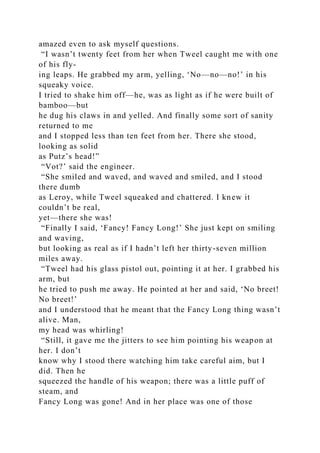 amazed even to ask myself questions.
“I wasn’t twenty feet from her when Tweel caught me with one
of his fly-
ing leaps. He grabbed my arm, yelling, ‘No—no—no!’ in his
squeaky voice.
I tried to shake him off—he, was as light as if he were built of
bamboo—but
he dug his claws in and yelled. And finally some sort of sanity
returned to me
and I stopped less than ten feet from her. There she stood,
looking as solid
as Putz’s head!”
“Vot?’ said the engineer.
“She smiled and waved, and waved and smiled, and I stood
there dumb
as Leroy, while Tweel squeaked and chattered. I knew it
couldn’t be real,
yet—there she was!
“Finally I said, ‘Fancy! Fancy Long!’ She just kept on smiling
and waving,
but looking as real as if I hadn’t left her thirty-seven million
miles away.
“Tweel had his glass pistol out, pointing it at her. I grabbed his
arm, but
he tried to push me away. He pointed at her and said, ‘No breet!
No breet!’
and I understood that he meant that the Fancy Long thing wasn’t
alive. Man,
my head was whirling!
“Still, it gave me the jitters to see him pointing his weapon at
her. I don’t
know why I stood there watching him take careful aim, but I
did. Then he
squeezed the handle of his weapon; there was a little puff of
steam, and
Fancy Long was gone! And in her place was one of those
 