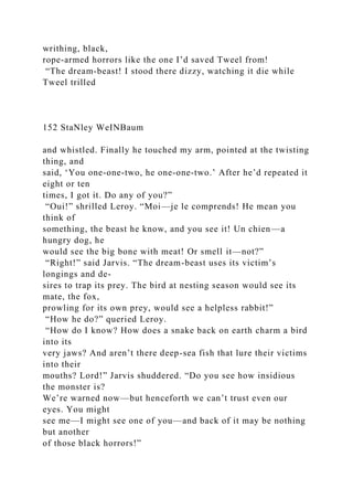 writhing, black,
rope-armed horrors like the one I’d saved Tweel from!
“The dream-beast! I stood there dizzy, watching it die while
Tweel trilled
152 StaNley WeINBaum
and whistled. Finally he touched my arm, pointed at the twisting
thing, and
said, ‘You one-one-two, he one-one-two.’ After he’d repeated it
eight or ten
times, I got it. Do any of you?”
“Oui!” shrilled Leroy. “Moi—je le comprends! He mean you
think of
something, the beast he know, and you see it! Un chien—a
hungry dog, he
would see the big bone with meat! Or smell it—not?”
“Right!” said Jarvis. “The dream-beast uses its victim’s
longings and de-
sires to trap its prey. The bird at nesting season would see its
mate, the fox,
prowling for its own prey, would see a helpless rabbit!”
“How he do?” queried Leroy.
“How do I know? How does a snake back on earth charm a bird
into its
very jaws? And aren’t there deep-sea fish that lure their victims
into their
mouths? Lord!” Jarvis shuddered. “Do you see how insidious
the monster is?
We’re warned now—but henceforth we can’t trust even our
eyes. You might
see me—I might see one of you—and back of it may be nothing
but another
of those black horrors!”
 