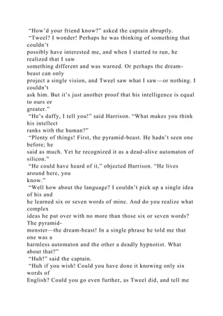 “How’d your friend know?” asked the captain abruptly.
“Tweel? I wonder! Perhaps he was thinking of something that
couldn’t
possibly have interested me, and when I started to run, he
realized that I saw
something different and was warned. Or perhaps the dream-
beast can only
project a single vision, and Tweel saw what I saw—or nothing. I
couldn’t
ask him. But it’s just another proof that his intelligence is equal
to ours or
greater.”
“He’s daffy, I tell you!” said Harrison. “What makes you think
his intellect
ranks with the human?”
“Plenty of things! First, the pyramid-beast. He hadn’t seen one
before; he
said as much. Yet he recognized it as a dead-alive automaton of
silicon.”
“He could have heard of it,” objected Harrison. “He lives
around here, you
know.”
“Well how about the language? I couldn’t pick up a single idea
of his and
he learned six or seven words of mine. And do you realize what
complex
ideas he put over with no more than those six or seven words?
The pyramid-
monster—the dream-beast! In a single phrase he told me that
one was a
harmless automaton and the other a deadly hypnotist. What
about that?”
“Huh!” said the captain.
“Huh if you wish! Could you have done it knowing only six
words of
English? Could you go even further, as Tweel did, and tell me
 