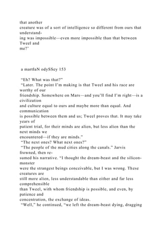 that another
creature was of a sort of intelligence so different from ours that
understand-
ing was impossible—even more impossible than that between
Tweel and
me?’
a martIaN odySSey 153
“Eh? What was that?”
“Later. The point I’m making is that Tweel and his race are
worthy of our
friendship. Somewhere on Mars—and you’ll find I’m right—is a
civilization
and culture equal to ours and maybe more than equal. And
communication
is possible between them and us; Tweel proves that. It may take
years of
patient trial, for their minds are alien, but less alien than the
next minds we
encountered—if they are minds.”
“The next ones? What next ones?”
“The people of the mud cities along the canals.” Jarvis
frowned, then re-
sumed his narrative. “I thought the dream-beast and the silicon-
monster
were the strangest beings conceivable, but I was wrong. These
creatures are
still more alien, less understandable than either and far less
comprehensible
than Tweel, with whom friendship is possible, and even, by
patience and
concentration, the exchange of ideas.
“Well,” he continued, “we left the dream-beast dying, dragging
 