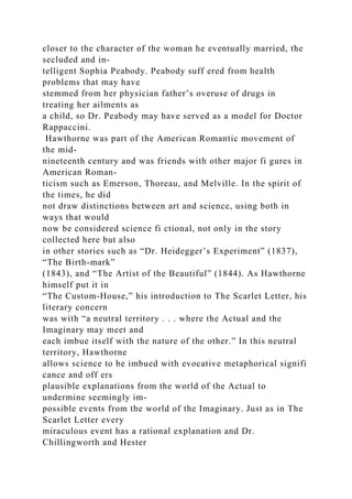 closer to the character of the woman he eventually married, the
secluded and in-
telligent Sophia Peabody. Peabody suff ered from health
problems that may have
stemmed from her physician father’s overuse of drugs in
treating her ailments as
a child, so Dr. Peabody may have served as a model for Doctor
Rappaccini.
Hawthorne was part of the American Romantic movement of
the mid-
nineteenth century and was friends with other major fi gures in
American Roman-
ticism such as Emerson, Thoreau, and Melville. In the spirit of
the times, he did
not draw distinctions between art and science, using both in
ways that would
now be considered science fi ctional, not only in the story
collected here but also
in other stories such as “Dr. Heidegger’s Experiment” (1837),
“The Birth-mark”
(1843), and “The Artist of the Beautiful” (1844). As Hawthorne
himself put it in
“The Custom-House,” his introduction to The Scarlet Letter, his
literary concern
was with “a neutral territory . . . where the Actual and the
Imaginary may meet and
each imbue itself with the nature of the other.” In this neutral
territory, Hawthorne
allows science to be imbued with evocative metaphorical signifi
cance and off ers
plausible explanations from the world of the Actual to
undermine seemingly im-
possible events from the world of the Imaginary. Just as in The
Scarlet Letter every
miraculous event has a rational explanation and Dr.
Chillingworth and Hester
 