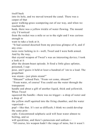 itself back
into its hole, and we moved toward the canal. There was a
carpet of that
queer walking-grass scampering out of our way, and when we
reached the
bank, there was a yellow trickle of water flowing. The mound
city I’d noticed
from the rocket was a mile or so to the right and I was curious
enough to
want to take a look at it.
“It had seemed deserted from my previous glimpse of it, and if
any crea-
tures were lurking in it—well, Tweel and I were both armed.
And by the way,
that crystal weapon of Tweel’s was an interesting device; I took
a look at it
after the dream-beast episode. It fired a little glass splinter,
poisoned, I sup-
pose, and I guess it held at least a hundred of ’em to a load. The
propellant
was steam—just plain steam!”
“Shteam!” echoed Putz. “From vot come, shteam?”
“From water, of course! You could see the water through the
transparent
handle and about a gill of another liquid, thick and yellowish.
When Tweel
squeezed the handle—there was no trigger—a drop of water and
a drop of
the yellow stuff squirted into the firing chamber, and the water
vaporized—
pop!—like that. It’s not so difficult; I think we could develop
the same prin-
ciple. Concentrated sulphuric acid will heat water almost to
boiling, and so
will quicklime, and there’s potassium and sodium—
“Of course, his weapon hadn’t the range of mine, but it wasn’t
 