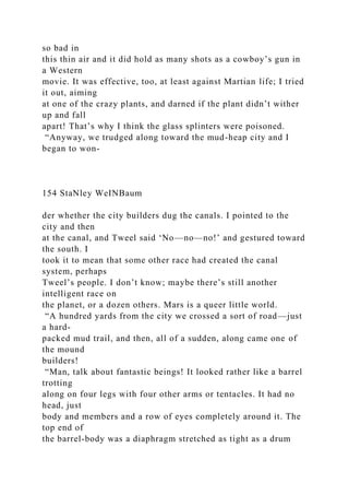 so bad in
this thin air and it did hold as many shots as a cowboy’s gun in
a Western
movie. It was effective, too, at least against Martian life; I tried
it out, aiming
at one of the crazy plants, and darned if the plant didn’t wither
up and fall
apart! That’s why I think the glass splinters were poisoned.
“Anyway, we trudged along toward the mud-heap city and I
began to won-
154 StaNley WeINBaum
der whether the city builders dug the canals. I pointed to the
city and then
at the canal, and Tweel said ‘No—no—no!’ and gestured toward
the south. I
took it to mean that some other race had created the canal
system, perhaps
Tweel’s people. I don’t know; maybe there’s still another
intelligent race on
the planet, or a dozen others. Mars is a queer little world.
“A hundred yards from the city we crossed a sort of road—just
a hard-
packed mud trail, and then, all of a sudden, along came one of
the mound
builders!
“Man, talk about fantastic beings! It looked rather like a barrel
trotting
along on four legs with four other arms or tentacles. It had no
head, just
body and members and a row of eyes completely around it. The
top end of
the barrel-body was a diaphragm stretched as tight as a drum
 