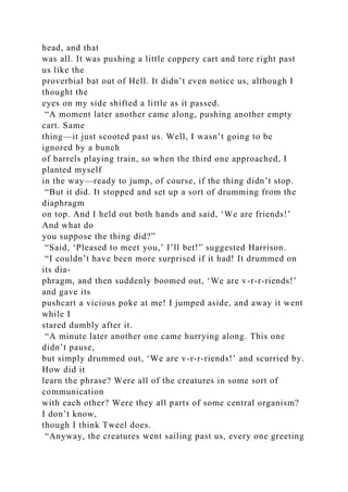 head, and that
was all. It was pushing a little coppery cart and tore right past
us like the
proverbial bat out of Hell. It didn’t even notice us, although I
thought the
eyes on my side shifted a little as it passed.
“A moment later another came along, pushing another empty
cart. Same
thing—it just scooted past us. Well, I wasn’t going to be
ignored by a bunch
of barrels playing train, so when the third one approached, I
planted myself
in the way—ready to jump, of course, if the thing didn’t stop.
“But it did. It stopped and set up a sort of drumming from the
diaphragm
on top. And I held out both hands and said, ‘We are friends!’
And what do
you suppose the thing did?”
“Said, ‘Pleased to meet you,’ I’ll bet!” suggested Harrison.
“I couldn’t have been more surprised if it had! It drummed on
its dia-
phragm, and then suddenly boomed out, ‘We are v-r-r-riends!’
and gave its
pushcart a vicious poke at me! I jumped aside, and away it went
while I
stared dumbly after it.
“A minute later another one came hurrying along. This one
didn’t pause,
but simply drummed out, ‘We are v-r-r-riends!’ and scurried by.
How did it
learn the phrase? Were all of the creatures in some sort of
communication
with each other? Were they all parts of some central organism?
I don’t know,
though I think Tweel does.
“Anyway, the creatures went sailing past us, every one greeting
 
