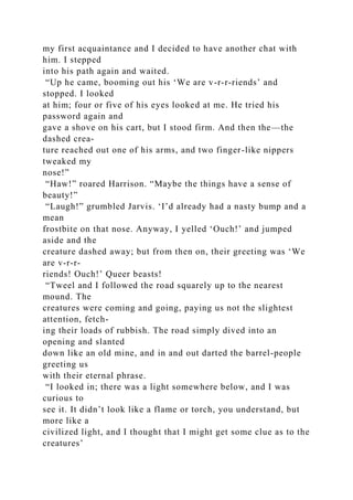 my first acquaintance and I decided to have another chat with
him. I stepped
into his path again and waited.
“Up he came, booming out his ‘We are v-r-r-riends’ and
stopped. I looked
at him; four or five of his eyes looked at me. He tried his
password again and
gave a shove on his cart, but I stood firm. And then the—the
dashed crea-
ture reached out one of his arms, and two finger-like nippers
tweaked my
nose!”
“Haw!” roared Harrison. “Maybe the things have a sense of
beauty!”
“Laugh!” grumbled Jarvis. ‘I’d already had a nasty bump and a
mean
frostbite on that nose. Anyway, I yelled ‘Ouch!’ and jumped
aside and the
creature dashed away; but from then on, their greeting was ‘We
are v-r-r-
riends! Ouch!’ Queer beasts!
“Tweel and I followed the road squarely up to the nearest
mound. The
creatures were coming and going, paying us not the slightest
attention, fetch-
ing their loads of rubbish. The road simply dived into an
opening and slanted
down like an old mine, and in and out darted the barrel-people
greeting us
with their eternal phrase.
“I looked in; there was a light somewhere below, and I was
curious to
see it. It didn’t look like a flame or torch, you understand, but
more like a
civilized light, and I thought that I might get some clue as to the
creatures’
 
