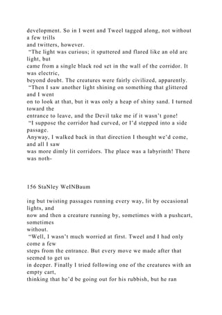development. So in I went and Tweel tagged along, not without
a few trills
and twitters, however.
“The light was curious; it sputtered and flared like an old arc
light, but
came from a single black rod set in the wall of the corridor. It
was electric,
beyond doubt. The creatures were fairly civilized, apparently.
“Then I saw another light shining on something that glittered
and I went
on to look at that, but it was only a heap of shiny sand. I turned
toward the
entrance to leave, and the Devil take me if it wasn’t gone!
“I suppose the corridor had curved, or I’d stepped into a side
passage.
Anyway, I walked back in that direction I thought we’d come,
and all I saw
was more dimly lit corridors. The place was a labyrinth! There
was noth-
156 StaNley WeINBaum
ing but twisting passages running every way, lit by occasional
lights, and
now and then a creature running by, sometimes with a pushcart,
sometimes
without.
“Well, I wasn’t much worried at first. Tweel and I had only
come a few
steps from the entrance. But every move we made after that
seemed to get us
in deeper. Finally I tried following one of the creatures with an
empty cart,
thinking that he’d be going out for his rubbish, but he ran
 