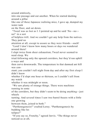 around aimlessly,
into one passage and out another. When he started dashing
around a pillar
like one of these Japanese waltzing mice, I gave up, dumped my
water tank
on the floor, and sat down.
“Tweel was as lost as I. I pointed up and he said ‘No—no—
no!’ in a sort
of helpless trill. And we couldn’t get any help from the natives.
They paid no
attention at all, except to assure us they were friends—ouch!
“Lord! I don’t know how many hours or days we wandered
around there!
I slept twice from sheer exhaustion; Tweel never seemed to
need sleep. We
tried following only the upward corridors, but they’d run uphill
a ways and
then curve downwards. The temperature in that damned ant hill
was con-
stant; you couldn’t tell night from day and after my first sleep I
didn’t know
whether I’d slept one hour or thirteen, so I couldn’t tell from
my watch
whether it was midnight or noon.
“We saw plenty of strange things. There were machines
running in some
of the corridors, but they didn’t seem to be doing anything—just
wheels
turning. And several times I saw two barrel-beasts with a little
one growing
between them, joined to both.”
“Parthenogenesis!” exulted Leroy. “Parthenogenesis by
budding like les
tulipes!”
“If you say so, Frenchy,” agreed Jarvis. “The things never
noticed us at all,
 
