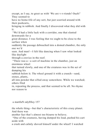 except, as I say, to greet us with ‘We are v-r-riends! Ouch!’
They seemed to
have no home-life of any sort, but just scurried around with
their pushcarts,
bringing in rubbish. And finally I discovered what they did with
it.
“We’d had a little luck with a corridor, one that slanted
downwards for a
great distance. I was feeling that we ought to be close to the
surface when
suddenly the passage debouched into a domed chamber, the only
one we’d
seen. And man!—I felt like dancing when I saw what looked
like daylight
through a crevice in the roof.
“There was a—a sort of machine in the chamber, just an
enormous wheel
that turned slowly, and one of the creatures was in the act of
dumping his
rubbish below it. The wheel ground it with a crunch—sand,
stones, plants,
all into powder that sifted away somewhere. While we watched;
others filed
in, repeating the process, and that seemed to be all. No rhyme
nor reason to
a martIaN odySSey 157
the whole thing—but that’s characteristic of this crazy planet.
And there was
another fact that’s almost too bizarre to believe.
“One of the creatures, having dumped his load, pushed his cart
aside with
a crash and calmly shoved himself under the wheel! I watched
 