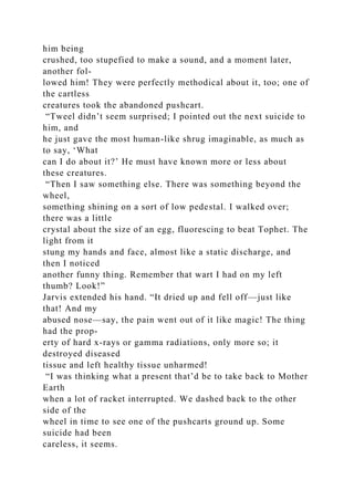 him being
crushed, too stupefied to make a sound, and a moment later,
another fol-
lowed him! They were perfectly methodical about it, too; one of
the cartless
creatures took the abandoned pushcart.
“Tweel didn’t seem surprised; I pointed out the next suicide to
him, and
he just gave the most human-like shrug imaginable, as much as
to say, ‘What
can I do about it?’ He must have known more or less about
these creatures.
“Then I saw something else. There was something beyond the
wheel,
something shining on a sort of low pedestal. I walked over;
there was a little
crystal about the size of an egg, fluorescing to beat Tophet. The
light from it
stung my hands and face, almost like a static discharge, and
then I noticed
another funny thing. Remember that wart I had on my left
thumb? Look!”
Jarvis extended his hand. “It dried up and fell off—just like
that! And my
abused nose—say, the pain went out of it like magic! The thing
had the prop-
erty of hard x-rays or gamma radiations, only more so; it
destroyed diseased
tissue and left healthy tissue unharmed!
“I was thinking what a present that’d be to take back to Mother
Earth
when a lot of racket interrupted. We dashed back to the other
side of the
wheel in time to see one of the pushcarts ground up. Some
suicide had been
careless, it seems.
 