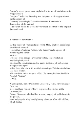 Prynne’s secret powers are explained in terms of medicine, so in
“Rappaccini’s
Daughter” selective breeding and the powers of suggestion can
explain many of
the story’s seemingly fantastic elements. Hawthorne’s
description of the neutral
territory in which he works is very much like that of the English
Romantic and
2 NathaNIel haWthorNe
Gothic writer of Frankenstein (1818), Mary Shelley, sometimes
considered a found-
ing mother of science fiction, who herself made a point of
eschewing the super-
natural.
Much of what makes Hawthorne’s story so powerful, so
psychologically and
emotionally convincing, and so eerie, is its use of ambiguous
metaphor and sym-
bol to layer the tale with multiple meanings. This is a technique
that later writers
will continue to use to good effect, for example Gene Wolfe in
“Useful Phrases”
(1992).
A young man, named Giovanni Guasconti, came, very long ago,
from the
more southern region of Italy, to pursue his studies at the
University of
Padua. Giovanni, who had but a scanty supply of gold ducats in
his pocket,
took lodgings in a high and gloomy chamber of an old edifice,
which looked
 