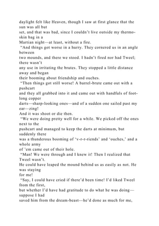 daylight felt like Heaven, though I saw at first glance that the
sun was all but
set, and that was bad, since I couldn’t live outside my thermo-
skin bag in a
Martian night—at least, without a fire.
“And things got worse in a hurry. They cornered us in an angle
between
two mounds, and there we stood. I hadn’t fired nor had Tweel;
there wasn’t
any use in irritating the brutes. They stopped a little distance
away and began
their booming about friendship and ouches.
“Then things got still worse! A barrel-brute came out with a
pushcart
and they all grabbed into it and came out with handfuls of foot-
long copper
darts—sharp-looking ones—and of a sudden one sailed past my
ear—zing!
And it was shoot or die then.
“We were doing pretty well for a while. We picked off the ones
next to the
pushcart and managed to keep the darts at minimum, but
suddenly there
was a thunderous booming of ‘v-r-r-riends’ and ‘ouches,’ and a
whole army
of ’em came out of their hole.
“Man! We were through and I knew it! Then I realized that
Tweel wasn’t.
He could have leaped the mound behind us as easily as not. He
was staying
for me!
“Say, I could have cried if there’d been time! I’d liked Tweel
from the first,
but whether I’d have had gratitude to do what he was doing—
suppose I had
saved him from the dream-beast—he’d done as much for me,
 