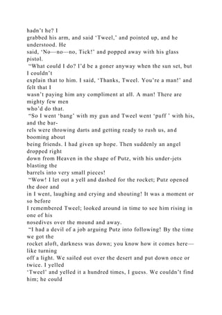 hadn’t he? I
grabbed his arm, and said ‘Tweel,’ and pointed up, and he
understood. He
said, ‘No—no—no, Tick!’ and popped away with his glass
pistol.
“What could I do? I’d be a goner anyway when the sun set, but
I couldn’t
explain that to him. I said, ‘Thanks, Tweel. You’re a man!’ and
felt that I
wasn’t paying him any compliment at all. A man! There are
mighty few men
who’d do that.
“So I went ‘bang’ with my gun and Tweel went ‘puff ’ with his,
and the bar-
rels were throwing darts and getting ready to rush us, and
booming about
being friends. I had given up hope. Then suddenly an angel
dropped right
down from Heaven in the shape of Putz, with his under-jets
blasting the
barrels into very small pieces!
“Wow! I let out a yell and dashed for the rocket; Putz opened
the door and
in I went, laughing and crying and shouting! It was a moment or
so before
I remembered Tweel; looked around in time to see him rising in
one of his
nosedives over the mound and away.
“I had a devil of a job arguing Putz into following! By the time
we got the
rocket aloft, darkness was down; you know how it comes here—
like turning
off a light. We sailed out over the desert and put down once or
twice. I yelled
‘Tweel’ and yelled it a hundred times, I guess. We couldn’t find
him; he could
 