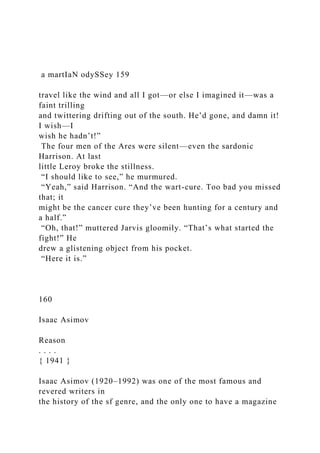 a martIaN odySSey 159
travel like the wind and all I got—or else I imagined it—was a
faint trilling
and twittering drifting out of the south. He’d gone, and damn it!
I wish—I
wish he hadn’t!”
The four men of the Ares were silent—even the sardonic
Harrison. At last
little Leroy broke the stillness.
“I should like to see,” he murmured.
“Yeah,” said Harrison. “And the wart-cure. Too bad you missed
that; it
might be the cancer cure they’ve been hunting for a century and
a half.”
“Oh, that!” muttered Jarvis gloomily. “That’s what started the
fight!” He
drew a glistening object from his pocket.
“Here it is.”
160
Isaac Asimov
Reason
. . . .
{ 1941 }
Isaac Asimov (1920–1992) was one of the most famous and
revered writers in
the history of the sf genre, and the only one to have a magazine
 