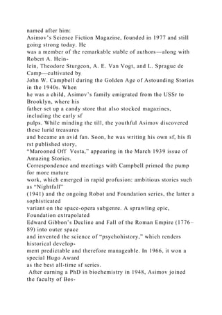 named after him:
Asimov’s Science Fiction Magazine, founded in 1977 and still
going strong today. He
was a member of the remarkable stable of authors—along with
Robert A. Hein-
lein, Theodore Sturgeon, A. E. Van Vogt, and L. Sprague de
Camp—cultivated by
John W. Campbell during the Golden Age of Astounding Stories
in the 1940s. When
he was a child, Asimov’s family emigrated from the USSr to
Brooklyn, where his
father set up a candy store that also stocked magazines,
including the early sf
pulps. While minding the till, the youthful Asimov discovered
these lurid treasures
and became an avid fan. Soon, he was writing his own sf, his fi
rst published story,
“Marooned Off Vesta,” appearing in the March 1939 issue of
Amazing Stories.
Correspondence and meetings with Campbell primed the pump
for more mature
work, which emerged in rapid profusion: ambitious stories such
as “Nightfall”
(1941) and the ongoing Robot and Foundation series, the latter a
sophisticated
variant on the space-opera subgenre. A sprawling epic,
Foundation extrapolated
Edward Gibbon’s Decline and Fall of the Roman Empire (1776–
89) into outer space
and invented the science of “psychohistory,” which renders
historical develop-
ment predictable and therefore manageable. In 1966, it won a
special Hugo Award
as the best all-time sf series.
After earning a PhD in biochemistry in 1948, Asimov joined
the faculty of Bos-
 