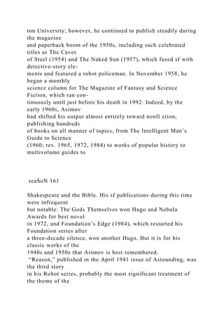 ton University; however, he continued to publish steadily during
the magazine
and paperback boom of the 1950s, including such celebrated
titles as The Caves
of Steel (1954) and The Naked Sun (1957), which fused sf with
detective-story ele-
ments and featured a robot policeman. In November 1958, he
began a monthly
science column for The Magazine of Fantasy and Science
Fiction, which ran con-
tinuously until just before his death in 1992. Indeed, by the
early 1960s, Asimov
had shifted his output almost entirely toward nonfi ction,
publishing hundreds
of books on all manner of topics, from The Intelligent Man’s
Guide to Science
(1960; rev. 1965, 1972, 1984) to works of popular history to
multivolume guides to
reaSoN 161
Shakespeare and the Bible. His sf publications during this time
were infrequent
but notable: The Gods Themselves won Hugo and Nebula
Awards for best novel
in 1972, and Foundation’s Edge (1984), which restarted his
Foundation series after
a three-decade silence, won another Hugo. But it is for his
classic works of the
1940s and 1950s that Asimov is best remembered.
“Reason,” published in the April 1941 issue of Astounding, was
the third story
in his Robot series, probably the most significant treatment of
the theme of the
 