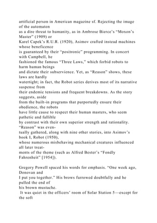 artificial person in American magazine sf. Rejecting the image
of the automaton
as a dire threat to humanity, as in Ambrose Bierce’s “Moxon’s
Master” (1909) or
Karel Capek’s R.U.R. (1920), Asimov crafted instead machines
whose beneficence
is guaranteed by their “positronic” programming. In concert
with Campbell, he
fashioned the famous “Three Laws,” which forbid robots to
harm human beings
and dictate their subservience. Yet, as “Reason” shows, these
laws are hardly
watertight; in fact, the Robot series derives most of its narrative
suspense from
their endemic tensions and frequent breakdowns. As the story
suggests, aside
from the built-in programs that purportedly ensure their
obedience, the robots
have little cause to respect their human masters, who seem
pathetic and fallible
by contrast with their own superior strength and rationality.
“Reason” was even-
tually gathered, along with nine other stories, into Asimov’s
book I, Robot (1950),
whose numerous misbehaving mechanical creatures influenced
all later treat-
ments of the theme (such as Alfred Bester’s “Fondly
Fahrenheit” [1954]).
Gregory Powell spaced his words for emphasis. “One week ago,
Donovan and
I put you together.” His brows furrowed doubtfully and he
pulled the end of
his brown mustache.
It was quiet in the officers’ room of Solar Station 5—except for
the soft
 