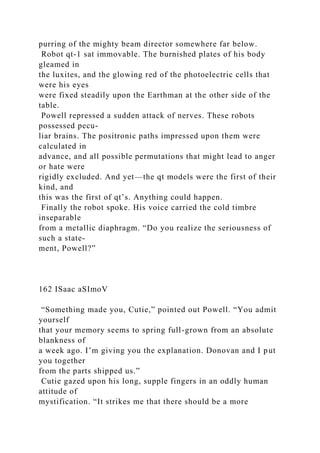 purring of the mighty beam director somewhere far below.
Robot qt-1 sat immovable. The burnished plates of his body
gleamed in
the luxites, and the glowing red of the photoelectric cells that
were his eyes
were fixed steadily upon the Earthman at the other side of the
table.
Powell repressed a sudden attack of nerves. These robots
possessed pecu-
liar brains. The positronic paths impressed upon them were
calculated in
advance, and all possible permutations that might lead to anger
or hate were
rigidly excluded. And yet—the qt models were the first of their
kind, and
this was the first of qt’s. Anything could happen.
Finally the robot spoke. His voice carried the cold timbre
inseparable
from a metallic diaphragm. “Do you realize the seriousness of
such a state-
ment, Powell?”
162 ISaac aSImoV
“Something made you, Cutie,” pointed out Powell. “You admit
yourself
that your memory seems to spring full-grown from an absolute
blankness of
a week ago. I’m giving you the explanation. Donovan and I put
you together
from the parts shipped us.”
Cutie gazed upon his long, supple fingers in an oddly human
attitude of
mystification. “It strikes me that there should be a more
 