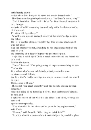 satisfactory expla-
nation than that. For you to make me seems improbable.”
The Earthman laughed quite suddenly. “In Earth’s name, why?”
“Call it intuition. That’s all it is so far. But I intend to reason it
out, though.
A chain of valid reasoning can end only with the determination
of truth, and
I’ll stick till I get there.”
Powell stood up and seated himself at the table’s edge next to
the robot.
He felt a sudden strong sympathy for this strange machine. It
was not at all
like the ordinary robot, attending to his specialized task at the
station with
the intensity of a deeply ingrooved positronic path.
He placed a hand upon Cutie’s steel shoulder and the metal was
cold and
hard to the touch.
“Cutie,” he said, “I’m going to try to explain something to you.
You’re the
first robot who’s ever exhibited curiosity as to his own
existence—and I think
the first that’s really intelligent enough to understand the world
outside.
Here, come with me.”
The robot rose erect smoothly and his thickly sponge-rubber-
soled feet
made no noise as he followed Powell. The Earthman touched a
button, and
a square section of the wall flicked aside. The thick, clear glass
revealed
space—star-speckled.
“I’ve seen that in the observation ports in the engine room,”
said Cutie.
“I know,” said Powell. “What do you think it is?”
“Exactly what it seems—a black material just beyond this glass
 