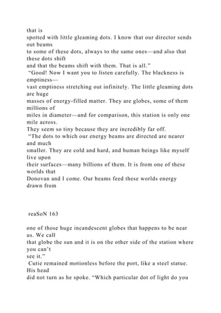 that is
spotted with little gleaming dots. I know that our director sends
out beams
to some of these dots, always to the same ones—and also that
these dots shift
and that the beams shift with them. That is all.”
“Good! Now I want you to listen carefully. The blackness is
emptiness—
vast emptiness stretching out infinitely. The little gleaming dots
are huge
masses of energy-filled matter. They are globes, some of them
millions of
miles in diameter—and for comparison, this station is only one
mile across.
They seem so tiny because they are incredibly far off.
“The dots to which our energy beams are directed are nearer
and much
smaller. They are cold and hard, and human beings like myself
live upon
their surfaces—many billions of them. It is from one of these
worlds that
Donovan and I come. Our beams feed these worlds energy
drawn from
reaSoN 163
one of those huge incandescent globes that happens to be near
us. We call
that globe the sun and it is on the other side of the station where
you can’t
see it.”
Cutie remained motionless before the port, like a steel statue.
His head
did not turn as he spoke. “Which particular dot of light do you
 