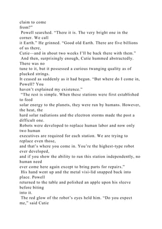 claim to come
from?”
Powell searched. “There it is. The very bright one in the
corner. We call
it Earth.” He grinned. “Good old Earth. There are five billions
of us there,
Cutie—and in about two weeks I’ll be back there with them.”
And then, surprisingly enough, Cutie hummed abstractedly.
There was no
tune to it, but it possessed a curious twanging quality as of
plucked strings.
It ceased as suddenly as it had begun. “But where do I come in,
Powell? You
haven’t explained my existence.”
“The rest is simple. When these stations were first established
to feed
solar energy to the planets, they were run by humans. However,
the heat, the
hard solar radiations and the electron storms made the post a
difficult one.
Robots were developed to replace human labor and now only
two human
executives are required for each station. We are trying to
replace even those,
and that’s where you come in. You’re the highest-type robot
ever developed,
and if you show the ability to run this station independently, no
human need
ever come here again except to bring parts for repairs.”
His hand went up and the metal visi-lid snapped back into
place. Powell
returned to the table and polished an apple upon his sleeve
before biting
into it.
The red glow of the robot’s eyes held him. “Do you expect
me,” said Cutie
 