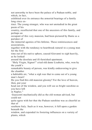 not unworthy to have been the palace of a Paduan noble, and
which, in fact,
exhibited over its entrance the armorial bearings of a family
long since ex-
tinct. The young stranger, who was not unstudied in the great
poem of his
country, recollected that one of the ancestors of this family, and
perhaps an
occupant of this very mansion, had been pictured by Dante as a
partaker of
the immortal agonies of his Inferno. These reminiscences and
associations,
together with the tendency to heartbreak natural to a young man
for the first
time out of his native sphere, caused Giovanni to sigh heavily,
as he looked
around the desolate and ill-furnished apartment.
“Holy Virgin, Signor!” cried old dame Lisabetta, who, won by
the youth’s
remarkable beauty of person, was kindly endeavoring to give
the chamber
a habitable air, “what a sigh was that to come out of a young
man’s heart!
Do you find this old mansion gloomy? For the love of heaven,
then, put your
head out of the window, and you will see as bright sunshine as
you have left
in Naples.”
Guasconti mechanically did as the old woman advised, but
could not
quite agree with her that the Paduan sunshine was as cheerful as
that of
southern Italy. Such as it was, however, it fell upon a garden
beneath the
window, and expended its fostering influences on a variety of
plants, which
 