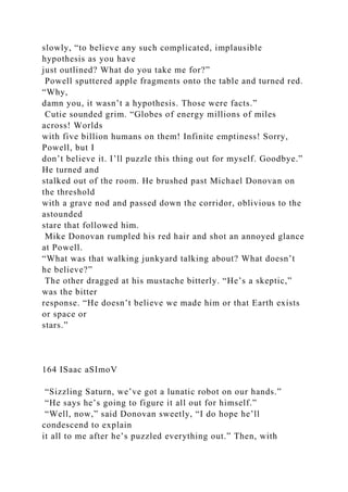 slowly, “to believe any such complicated, implausible
hypothesis as you have
just outlined? What do you take me for?”
Powell sputtered apple fragments onto the table and turned red.
“Why,
damn you, it wasn’t a hypothesis. Those were facts.”
Cutie sounded grim. “Globes of energy millions of miles
across! Worlds
with five billion humans on them! Infinite emptiness! Sorry,
Powell, but I
don’t believe it. I’ll puzzle this thing out for myself. Goodbye.”
He turned and
stalked out of the room. He brushed past Michael Donovan on
the threshold
with a grave nod and passed down the corridor, oblivious to the
astounded
stare that followed him.
Mike Donovan rumpled his red hair and shot an annoyed glance
at Powell.
“What was that walking junkyard talking about? What doesn’t
he believe?”
The other dragged at his mustache bitterly. “He’s a skeptic,”
was the bitter
response. “He doesn’t believe we made him or that Earth exists
or space or
stars.”
164 ISaac aSImoV
“Sizzling Saturn, we’ve got a lunatic robot on our hands.”
“He says he’s going to figure it all out for himself.”
“Well, now,” said Donovan sweetly, “I do hope he’ll
condescend to explain
it all to me after he’s puzzled everything out.” Then, with
 