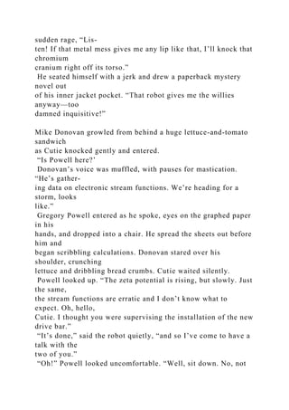 sudden rage, “Lis-
ten! If that metal mess gives me any lip like that, I’ll knock that
chromium
cranium right off its torso.”
He seated himself with a jerk and drew a paperback mystery
novel out
of his inner jacket pocket. “That robot gives me the willies
anyway—too
damned inquisitive!”
Mike Donovan growled from behind a huge lettuce-and-tomato
sandwich
as Cutie knocked gently and entered.
“Is Powell here?’
Donovan’s voice was muffled, with pauses for mastication.
“He’s gather-
ing data on electronic stream functions. We’re heading for a
storm, looks
like.”
Gregory Powell entered as he spoke, eyes on the graphed paper
in his
hands, and dropped into a chair. He spread the sheets out before
him and
began scribbling calculations. Donovan stared over his
shoulder, crunching
lettuce and dribbling bread crumbs. Cutie waited silently.
Powell looked up. “The zeta potential is rising, but slowly. Just
the same,
the stream functions are erratic and I don’t know what to
expect. Oh, hello,
Cutie. I thought you were supervising the installation of the new
drive bar.”
“It’s done,” said the robot quietly, “and so I’ve come to have a
talk with the
two of you.”
“Oh!” Powell looked uncomfortable. “Well, sit down. No, not
 