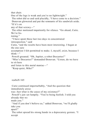 that chair.
One of the legs is weak and you’re no lightweight.”
The robot did so and said placidly, “I have come to a decision.”
Donovan glowered and put the remnants of his sandwich aside.
“If it’s on
any of that screwy—”
The other motioned impatiently for silence. “Go ahead, Cutie.
We’re lis-
tening.”
“I have spent these last two days in concentrated
introspection,” said
Cutie, “and the results have been most interesting. I began at
the one sure
assumption I felt permitted to make. I, myself, exist, because I
think—”
Powell groaned. “Oh, Jupiter, a robot Descartes!”
“Who’s Descartes?” demanded Donovan. “Listen, do we have
to sit here
and listen to this metal maniac—”
“Keep quiet, Mike!”
reaSoN 165
Cutie continued imperturbably, “And the question that
immediately arose
was: Just what is the cause of my existence?”
Powell’s jaw set lumpily. “You’re being foolish. I told you
already that we
made you.”
“And if you don’t believe us,” added Donovan, “we’ll gladly
take you
apart!”
The robot spread his strong hands in a deprecatory gesture. “I
accept
 