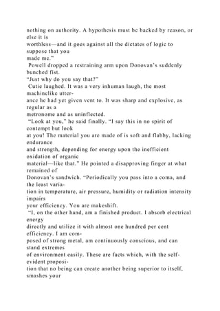 nothing on authority. A hypothesis must be backed by reason, or
else it is
worthless—and it goes against all the dictates of logic to
suppose that you
made me.”
Powell dropped a restraining arm upon Donovan’s suddenly
bunched fist.
“Just why do you say that?”
Cutie laughed. It was a very inhuman laugh, the most
machinelike utter-
ance he had yet given vent to. It was sharp and explosive, as
regular as a
metronome and as uninflected.
“Look at you,” he said finally. “I say this in no spirit of
contempt but look
at you! The material you are made of is soft and flabby, lacking
endurance
and strength, depending for energy upon the inefficient
oxidation of organic
material—like that.” He pointed a disapproving finger at what
remained of
Donovan’s sandwich. “Periodically you pass into a coma, and
the least varia-
tion in temperature, air pressure, humidity or radiation intensity
impairs
your efficiency. You are makeshift.
“I, on the other hand, am a finished product. I absorb electrical
energy
directly and utilize it with almost one hundred per cent
efficiency. I am com-
posed of strong metal, am continuously conscious, and can
stand extremes
of environment easily. These are facts which, with the self-
evident proposi-
tion that no being can create another being superior to itself,
smashes your
 