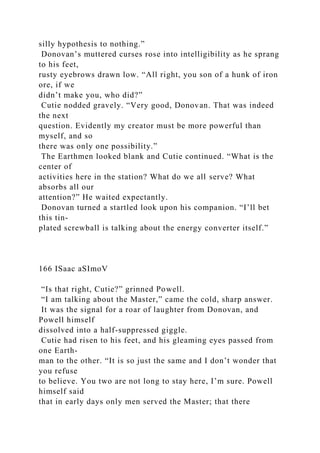 silly hypothesis to nothing.”
Donovan’s muttered curses rose into intelligibility as he sprang
to his feet,
rusty eyebrows drawn low. “All right, you son of a hunk of iron
ore, if we
didn’t make you, who did?”
Cutie nodded gravely. “Very good, Donovan. That was indeed
the next
question. Evidently my creator must be more powerful than
myself, and so
there was only one possibility.”
The Earthmen looked blank and Cutie continued. “What is the
center of
activities here in the station? What do we all serve? What
absorbs all our
attention?” He waited expectantly.
Donovan turned a startled look upon his companion. “I’ll bet
this tin-
plated screwball is talking about the energy converter itself.”
166 ISaac aSImoV
“Is that right, Cutie?” grinned Powell.
“I am talking about the Master,” came the cold, sharp answer.
It was the signal for a roar of laughter from Donovan, and
Powell himself
dissolved into a half-suppressed giggle.
Cutie had risen to his feet, and his gleaming eyes passed from
one Earth-
man to the other. “It is so just the same and I don’t wonder that
you refuse
to believe. You two are not long to stay here, I’m sure. Powell
himself said
that in early days only men served the Master; that there
 
