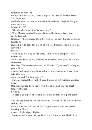 followed robots for
the routine work; and, finally, myself for the executive labor.
The facts are
no doubt true, but the explanation is entirely illogical. Do you
want the truth
behind it all?”
“Go ahead, Cutie. You’re amusing.”
“The Master created humans first as the lowest type, most
easily formed.
Gradually, he replaced them by robots, the next higher step, and
finally he
created me, to take the place of the last humans. From now on, I
serve the
Master.”
“You’ll do nothing of the sort,” said Powell sharply. “You’ll
follow our
orders and keep quiet, until we’re satisfied that you can run the
converter.
Get that! The converter—not the Master. If you don’t satisfy us,
you will be
dismantled. And now—if you don’t mind—you can leave. And
take this data
with you and file it properly.”
Cutie accepted the graphs handed him and left without another
word.
Donovan leaned back heavily in his chair and shoved thick
fingers through
his hair.
“There’s going to be trouble with that robot. He’s pure nuts!”
The drowsy hum of the converter was louder in the control room
and mixed
with it was the chuckle of the Geiger counter and the erratic
buzzing of half
a dozen little signal lights.
Donovan withdrew his eye from the telescope and flashed the
 