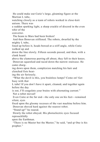He could make out Cutie’s large, gleaming figure at the
Martian L tube,
watching closely as a team of robots worked in close-knit
unison. There was
a sudden sparking light, a sharp crackle of discord in the even
whir of the
converter.
The beam to Mars had been broken!
And then Donovan stiffened. The robots, dwarfed by the
mighty L tube,
lined up before it, heads bowed at a stiff angle, while Cutie
walked up and
down the line slowly. Fifteen seconds passed, and then, with a
clank heard
above the clamorous purring all about, they fell to their knees.
Donovan squawked and raced down the narrow staircase. He
came charg-
ing down upon them, complexion matching his hair and
clenched fists beat-
ing the air furiously.
“What the devil is this, you brainless lumps? Come on! Get
busy with that
L tube! If you don’t have it apart, cleaned, and together again
before the day
is out, I’ll coagulate your brains with alternating current.”
Not a robot moved!
Even Cutie at the far end—the only one on his feet—remained
silent, eyes
fixed upon the gloomy recesses of the vast machine before him.
Donovan shoved hard against the nearest robot.
“Stand up!” he roared.
Slowly the robot obeyed. His photoelectric eyes focused
reproachfully
upon the Earthman.
“There is no Master but the Master,” he said, “and qt One is his
prophet.”
 