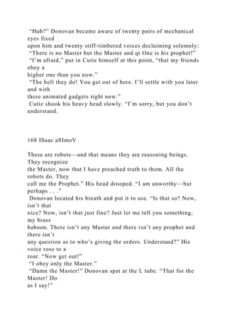 “Huh?” Donovan became aware of twenty pairs of mechanical
eyes fixed
upon him and twenty stiff-timbered voices declaiming solemnly:
“There is no Master but the Master and qt One is his prophet!”
“I’m afraid,” put in Cutie himself at this point, “that my friends
obey a
higher one than you now.”
“The hell they do! You get out of here. I’ll settle with you later
and with
these animated gadgets right now.”
Cutie shook his heavy head slowly. “I’m sorry, but you don’t
understand.
168 ISaac aSImoV
These are robots—and that means they are reasoning beings.
They recognize
the Master, now that I have preached truth to them. All the
robots do. They
call me the Prophet.” His head drooped. “I am unworthy—but
perhaps . . .”
Donovan located his breath and put it to use. “Is that so? Now,
isn’t that
nice? Now, isn’t that just fine? Just let me tell you something,
my brass
baboon. There isn’t any Master and there isn’t any prophet and
there isn’t
any question as to who’s giving the orders. Understand?” His
voice rose to a
roar. “Now get out!”
“I obey only the Master.”
“Damn the Master!” Donovan spat at the L tube. “That for the
Master! Do
as I say!”
 