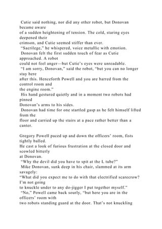Cutie said nothing, nor did any other robot, but Donovan
became aware
of a sudden heightening of tension. The cold, staring eyes
deepened their
crimson, and Cutie seemed stiffer than ever.
“Sacrilege,” he whispered, voice metallic with emotion.
Donovan felt the first sudden touch of fear as Cutie
approached. A robot
could not feel anger—but Cutie’s eyes were unreadable.
“I am sorry, Donovan,” said the robot, “but you can no longer
stay here
after this. Henceforth Powell and you are barred from the
control room and
the engine room.”
His hand gestured quietly and in a moment two robots had
pinned
Donovan’s arms to his sides.
Donovan had time for one startled gasp as he felt himself lifted
from the
floor and carried up the stairs at a pace rather better than a
canter.
Gregory Powell paced up and down the officers’ room, fists
tightly balled.
He cast a look of furious frustration at the closed door and
scowled bitterly
at Donovan.
“Why the devil did you have to spit at the L tube?”
Mike Donovan, sunk deep in his chair, slammed at its arm
savagely:
“What did you expect me to do with that electrified scarecrow?
I’m not going
to knuckle under to any do-jigger I put together myself.”
“No,” Powell came back sourly, “but here you are in the
officers’ room with
two robots standing guard at the door. That’s not knuckling
 